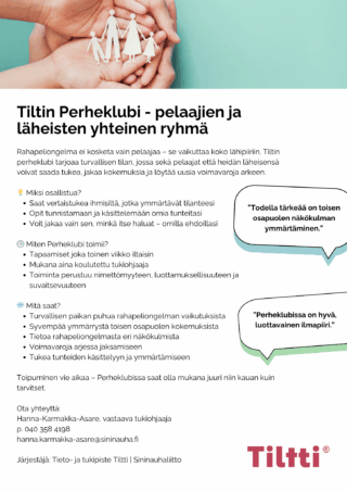 Tiltin perheklubi on pelaajien ja läheisten yhteinen vertaistukiryhmä. Ryhmää ohjaa Tiltin työntekijä, joka on myös koulutettu Perheklubi-toiminnan tukiohjaaja. Haitallinen rahapelaaminen vaikuttaa usein koko lähipiiriin. Tiltin Perheklubi tarjoaa tietoa, tukea ja ymmärrystä kaikkien osapuolten kokemuksista. Pelaajan ja läheisten toipuminen yhdessä ja erikseen on hidasta. Perheklubissa voi olla mukana niin pitkään kuin kokee tarvetta. Perheklubin tapaamiset ovat joka toinen viikko parillisilla viikoilla keskiviikkoisin klo 17:30-19:00 Teams-alustalla, johon saat linkin ilmoittautumisen yhteydessä. Ilmoittautumiset ja lisätiedot: Vastaava tukiohjaaja Hanna Karmakka-Asare, 040 358 4198, hanna.karmakka-asare@sininauha.fi